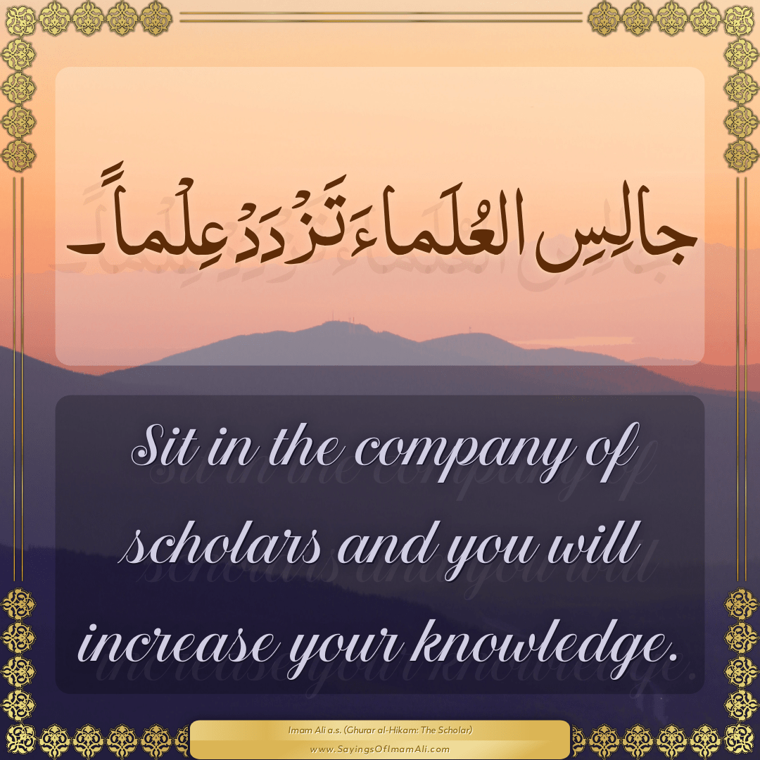 Sit in the company of scholars and you will increase your knowledge.